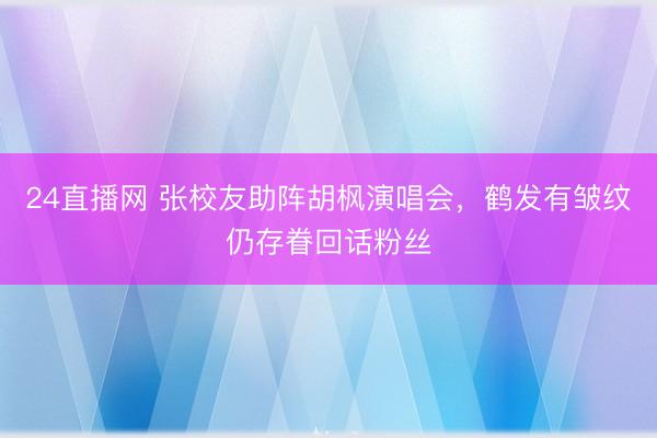 24直播网 张校友助阵胡枫演唱会,鹤发有皱纹仍存眷回话粉丝