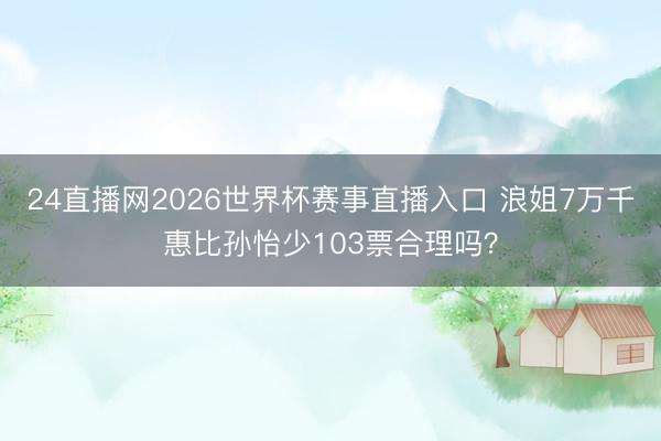 24直播网2026世界杯赛事直播入口 浪姐7万千惠比孙怡少103票合理吗?