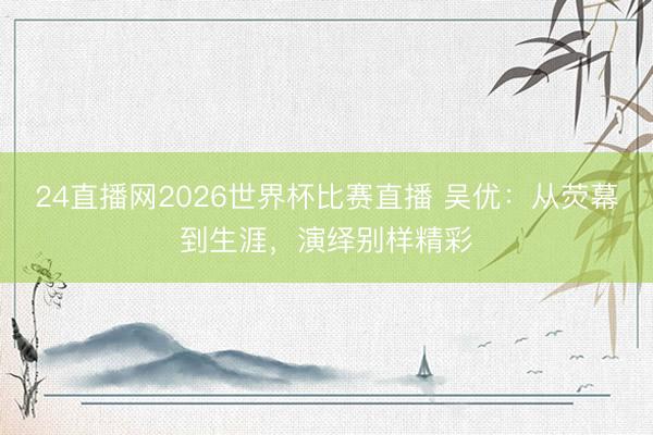 24直播网2026世界杯比赛直播 吴优:从荧幕到生涯,演绎别样精彩
