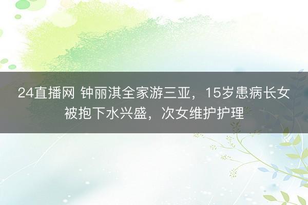 24直播网 钟丽淇全家游三亚,15岁患病长女被抱下水兴盛,次女维护护理