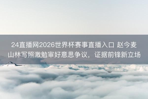 24直播网2026世界杯赛事直播入口 赵今麦山林写照激勉审好意思争议,证据前锋新立场