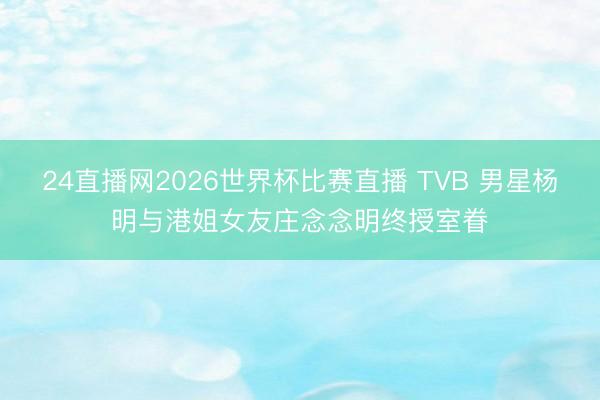 24直播网2026世界杯比赛直播 TVB 男星杨明与港姐女友庄念念明终授室眷