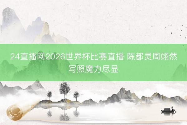 24直播网2026世界杯比赛直播 陈都灵周翊然写照魔力尽显
