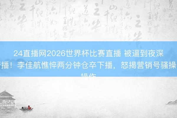 24直播网2026世界杯比赛直播 被逼到夜深开播!李佳航憔悴两分钟仓卒下播,怒揭营销号骚操作