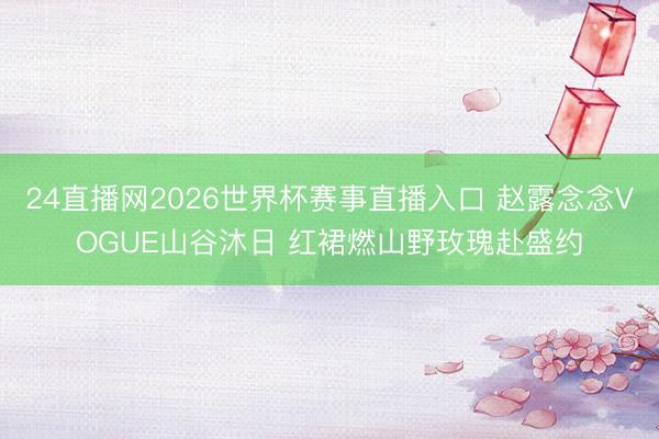 24直播网2026世界杯赛事直播入口 赵露念念VOGUE山谷沐日 红裙燃山野玫瑰赴盛约
