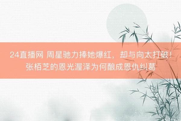 24直播网 周星驰力捧她爆红,却与向太打破!张栢芝的恩光渥泽为何酿成恩仇纠葛
