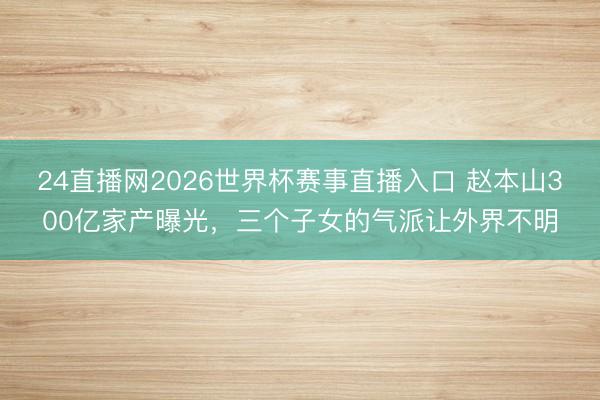 24直播网2026世界杯赛事直播入口 赵本山300亿家产曝光,三个子女的气派让外界不明