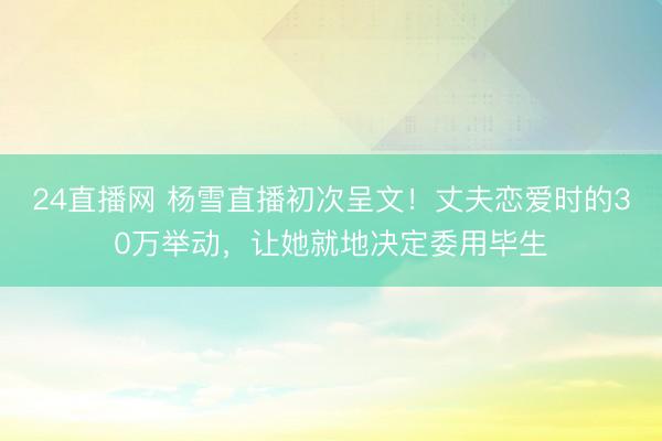 24直播网 杨雪直播初次呈文!丈夫恋爱时的30万举动,让她就地决定委用毕生