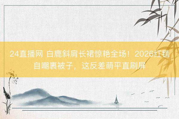 24直播网 白鹿斜肩长裙惊艳全场!2026红毯自嘲裹被子,这反差萌平直刷屏
