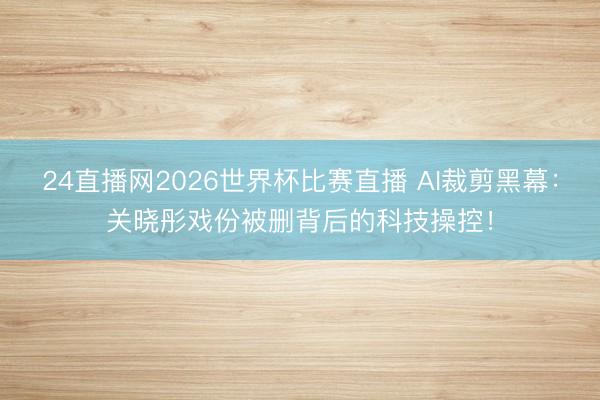 24直播网2026世界杯比赛直播 AI裁剪黑幕:关晓彤戏份被删背后的科技操控!