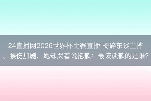 24直播网2026世界杯比赛直播 椅碎东谈主摔、腰伤加剧,她却哭着说抱歉:最该谈歉的是谁?