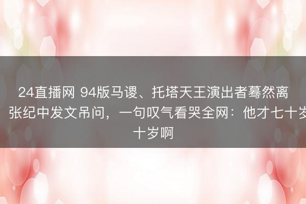 24直播网 94版马谡、托塔天王演出者蓦然离世!张纪中发文吊问,一句叹气看哭全网:他才七十岁啊