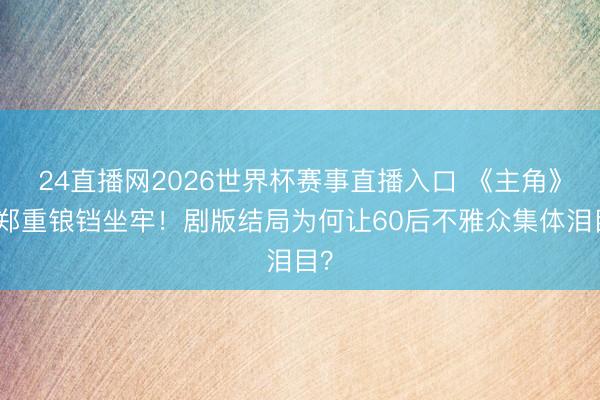 24直播网2026世界杯赛事直播入口 《主角》黄郑重锒铛坐牢!剧版结局为何让60后不雅众集体泪目?