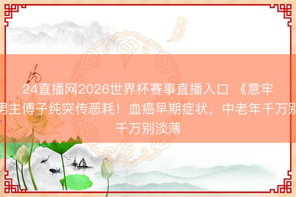 24直播网2026世界杯赛事直播入口 《意牢记》男主傅子纯突传恶耗!血癌早期症状,中老年千万别淡薄
