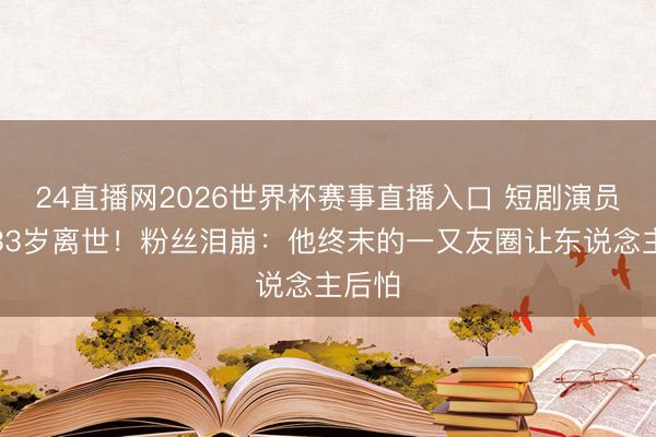 24直播网2026世界杯赛事直播入口 短剧演员金泽33岁离世!粉丝泪崩:他终末的一又友圈让东说念主后怕