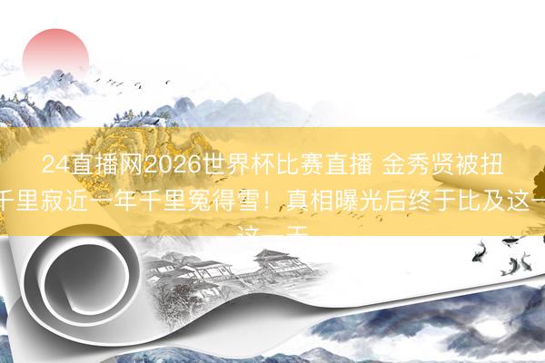 24直播网2026世界杯比赛直播 金秀贤被扭曲千里寂近一年千里冤得雪!真相曝光后终于比及这一天