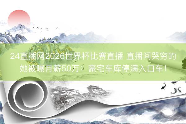 24直播网2026世界杯比赛直播 直播间哭穷的她被曝月薪50万:豪宅车库停满入口车!