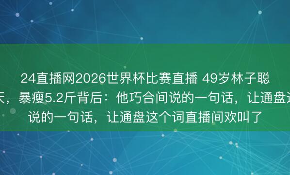 24直播网2026世界杯比赛直播 49岁林子聪暴雨中被折磨一整天,暴瘦5.2斤背后:他巧合间说的一句话,让通盘这个词直播间欢叫了
