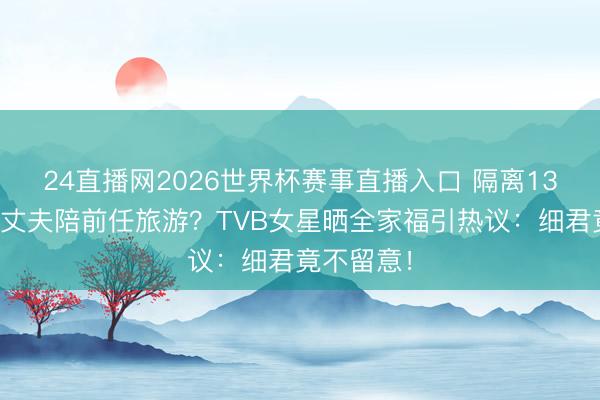 24直播网2026世界杯赛事直播入口 隔离13年带现任丈夫陪前任旅游?TVB女星晒全家福引热议:细君竟不留意!