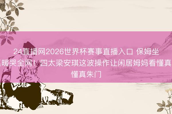 24直播网2026世界杯赛事直播入口 保姆坐主桌暖哭全网!四太梁安琪这波操作让闲居姆妈看懂真朱门