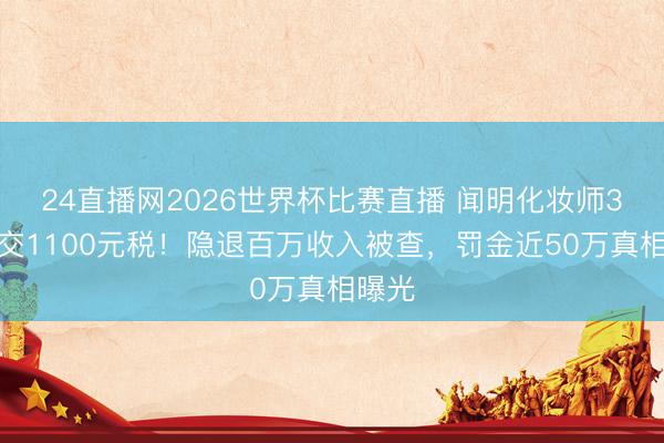 24直播网2026世界杯比赛直播 闻明化妆师3年只交1100元税!隐退百万收入被查,罚金近50万真相曝光