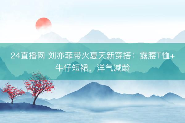 24直播网 刘亦菲带火夏天新穿搭:露腰T恤+牛仔短裙,洋气减龄