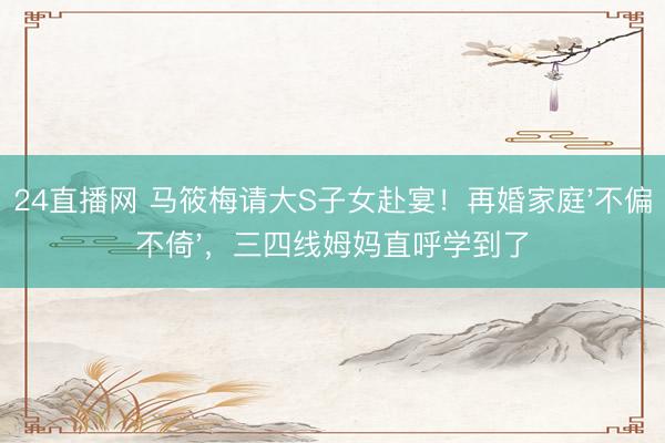 24直播网 马筱梅请大S子女赴宴!再婚家庭'不偏不倚',三四线姆妈直呼学到了
