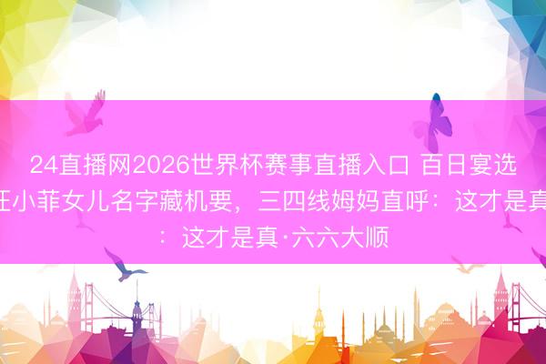 24直播网2026世界杯赛事直播入口 百日宴选6月6日!汪小菲女儿名字藏机要,三四线姆妈直呼:这才是真·六六大顺