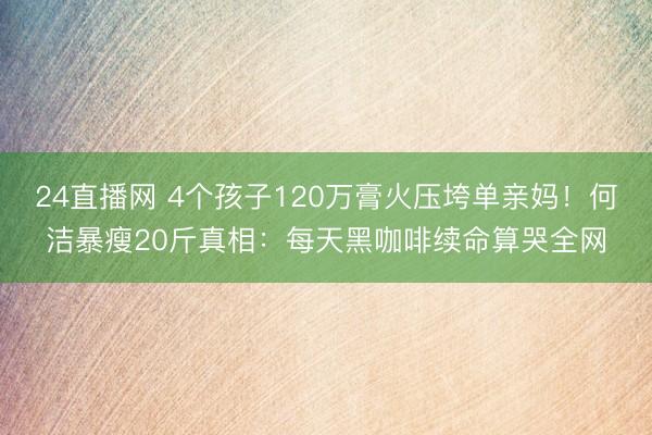 24直播网 4个孩子120万膏火压垮单亲妈!何洁暴瘦20斤真相:每天黑咖啡续命算哭全网