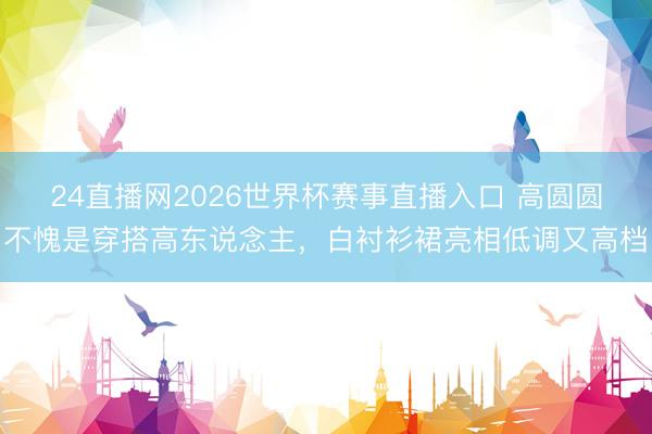 24直播网2026世界杯赛事直播入口 高圆圆不愧是穿搭高东说念主,白衬衫裙亮相低调又高档