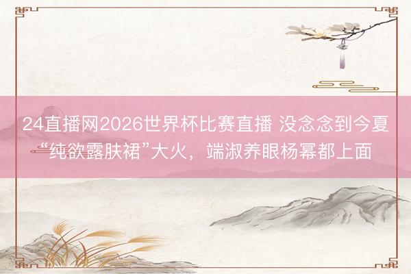 24直播网2026世界杯比赛直播 没念念到今夏“纯欲露肤裙”大火,端淑养眼杨幂都上面