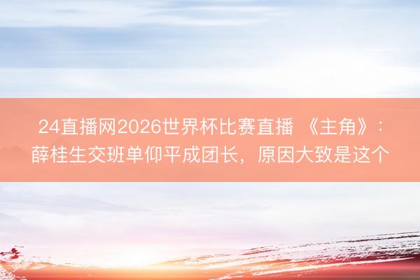 24直播网2026世界杯比赛直播 《主角》:薛桂生交班单仰平成团长,原因大致是这个