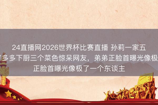 24直播网2026世界杯比赛直播 孙莉一家五口同框,13岁多多下厨三个菜色惊呆网友,弟弟正脸首曝光像极了一个东谈主