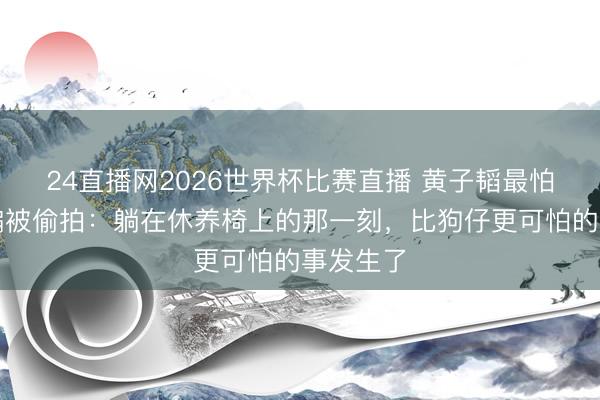 24直播网2026世界杯比赛直播 黄子韬最怕看牙却偏被偷拍:躺在休养椅上的那一刻,比狗仔更可怕的事发生了