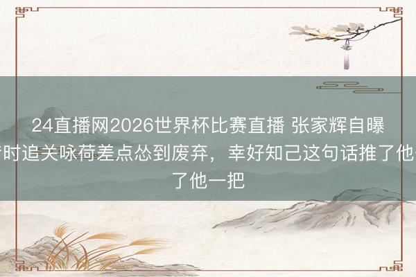 24直播网2026世界杯比赛直播 张家辉自曝:昔时追关咏荷差点怂到废弃,幸好知己这句话推了他一把