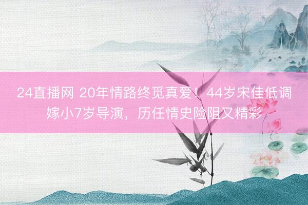 24直播网 20年情路终觅真爱!44岁宋佳低调嫁小7岁导演,历任情史险阻又精彩