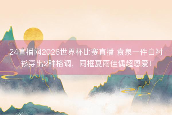 24直播网2026世界杯比赛直播 袁泉一件白衬衫穿出2种格调,同框夏雨佳偶超恩爱!
