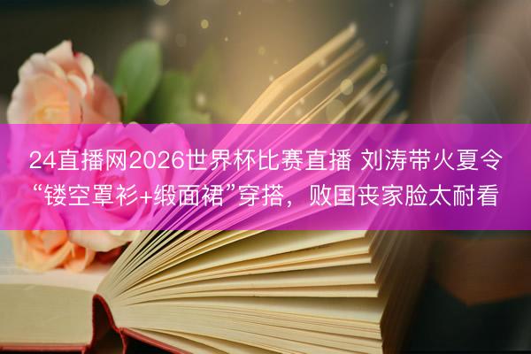 24直播网2026世界杯比赛直播 刘涛带火夏令“镂空罩衫+缎面裙”穿搭,败国丧家脸太耐看