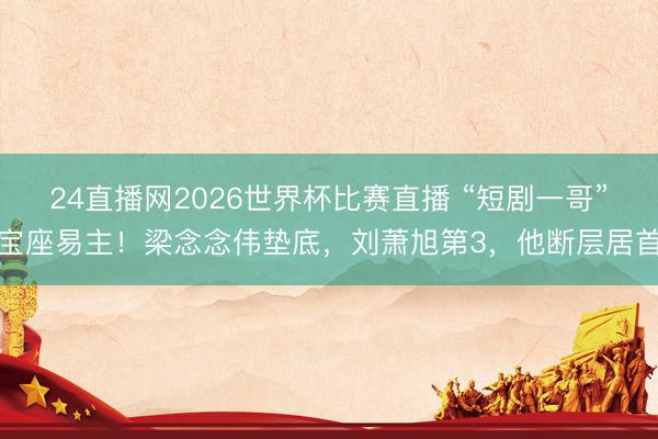 24直播网2026世界杯比赛直播 “短剧一哥”宝座易主!梁念念伟垫底,刘萧旭第3,他断层居首