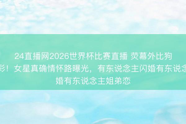 24直播网2026世界杯比赛直播 荧幕外比狗血剧更精彩!女星真确情怀路曝光,有东说念主闪婚有东说念主姐弟恋