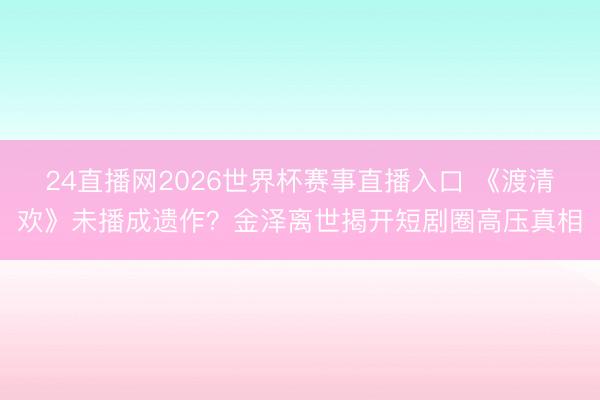 24直播网2026世界杯赛事直播入口 《渡清欢》未播成遗作?金泽离世揭开短剧圈高压真相