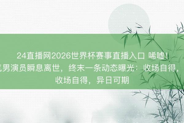 24直播网2026世界杯赛事直播入口 唏嘘!33岁帅气男演员瞬息离世,终末一条动态曝光:收场自得,异日可期
