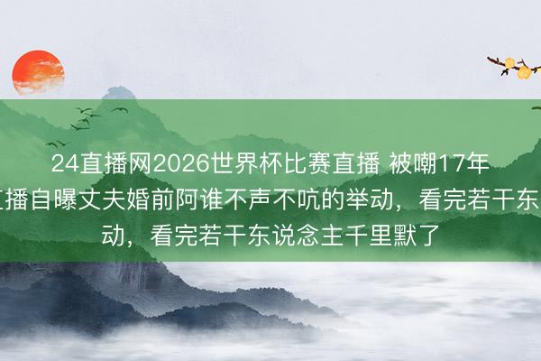 24直播网2026世界杯比赛直播 被嘲17年不般配?杨雪直播自曝丈夫婚前阿谁不声不吭的举动,看完若干东说念主千里默了