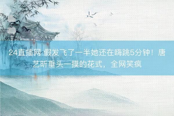 24直播网 假发飞了一半她还在嗨跳5分钟!唐艺昕垂头一摸的花式,全网笑疯