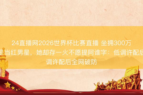 24直播网2026世界杯比赛直播 坐拥300万粉,亲哥是当红男星,她却存一火不愿提阿谁字:低调许配后全网破防