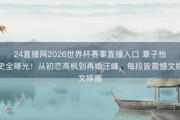 24直播网2026世界杯赛事直播入口 章子怡情史全曝光!从初恋高枫到再婚汪峰,每段皆震憾文娱圈