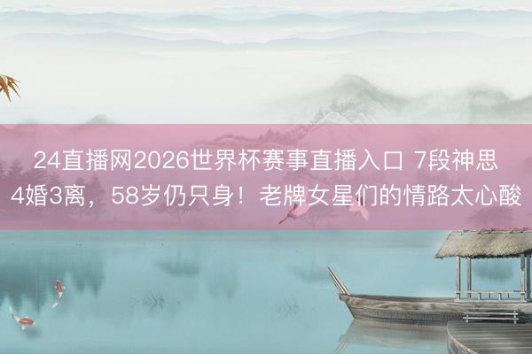 24直播网2026世界杯赛事直播入口 7段神思4婚3离,58岁仍只身!老牌女星们的情路太心酸