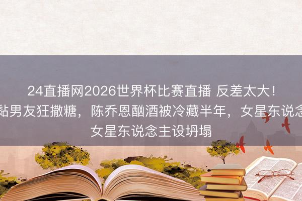 24直播网2026世界杯比赛直播 反差太大!周也暗里黏男友狂撒糖,陈乔恩酗酒被冷藏半年,女星东说念主设坍塌