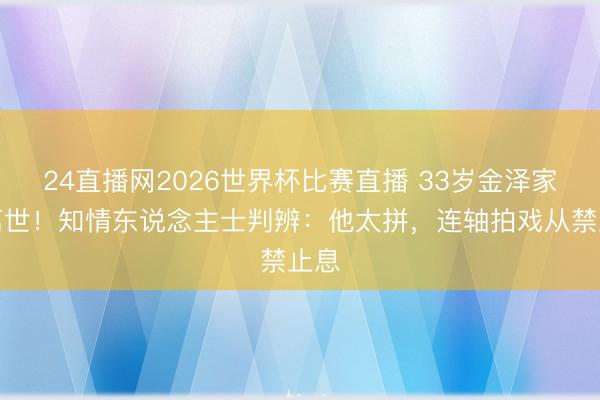 24直播网2026世界杯比赛直播 33岁金泽家中离世!知情东说念主士判辨:他太拼,连轴拍戏从禁止息