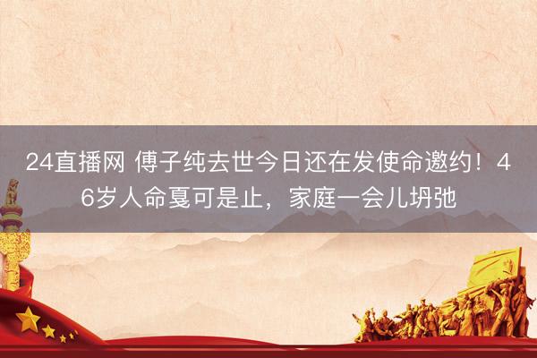 24直播网 傅子纯去世今日还在发使命邀约!46岁人命戛可是止,家庭一会儿坍弛